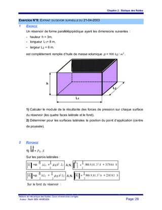 Chapitre 2 : Statique des fluides
Exercice N°8: EXTRAIT DU DEVOIR SURVEILLE DU 21-04-2003
1 ENONCE
Un réservoir de forme parallélépipédique ayant les dimensions suivantes :
- hauteur h = 3m,
- longueur L1= 8 m,
- largeur L2 = 6 m.
est complètement remplie d’huile de masse volumique ρ = 900 kg / m3 .
h
L2
L1
1) Calculer le module de la résultante des forces de pression sur chaque surface
du réservoir (les quatre faces latérale et le fond).
2) Déterminer pour les surfaces latérales la position du point d’application (centre
de poussée).
2 REPONSE
1) R = PG .S
Sur les parois latérales :
R1 =ϖ.
h
.h.L1 =
1
.ρ.g.h2 .L1 A.N.
R
1 =
1
.900.9,81.32.8 = 317844 N
2 2 2
R2 =ϖ.
h
.h.L2 =
1
.ρ.g.h2.L2 A.N. R2 =
1.900.9,81.32.6 = 238383 N
2 2 2
Sur le fond du réservoir :
Notions de mécanique des fluides. Cours et exercices corrigés.
Page: 29Auteur : Riadh BEN HAMOUDA
 