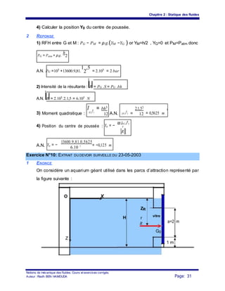 Chapitre 2 : Statique des fluides
4) Calculer la position Y0 du centre de poussée.
2 REPONSE
1) RFH entre G et M : PG − PM = ρ.g.(YM −YG ) or YM=h/2 , YG=0 et PM=Patm donc
PG = Patm + ρ.g.
h
2
A.N. PG =105 +13600.9,81.
1
2
,5
= 2.105 = 2 bar
2) Intensité de la résultante : R = PG .S = PG .bh
A.N. R = 2.105.2.1,5 = 6.105 N
3) Moment quadratique :
I
(G,Z
r
)
= bh3
A.N. I(G,Z
r
) =
2.1,53
= 0,5625 m
4
12 12
4) Position du centre de poussée : Yo = −
ϖ.I(G,Z
r
)
r
R
A.N. Yo = −
13600.9,81.0,5625
= −0,125 m
6.10 5
Exercice N°10: EXTRAIT DU DEVOIR SURVEILLE DU 23-05-2003
1 ENONCE
On considère un aquarium géant utilisé dans les parcs d’attraction représenté par
la figure suivante :
O X
ZR
H r
vitre
a=2 mR
G0
Z
1 m
Notions de mécanique des fluides. Cours et exercices corrigés.
Page: 31Auteur : Riadh BEN HAMOUDA
 