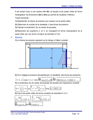 Chapitre 2 : Statique des fluides
Il est rempli d’eau à une hauteur H= 6m, et équipé d’une partie vitrée de forme
rectangulaire de dimensions (2m x 3m) qui permet de visualiser l’intérieur.
Travail demandé :
1) Représenter le champ de pression qui s’exerce sur la partie vitrée.
2) Déterminer le module de la résultante R des forces de pression.
3) Calculer la profondeur ZR du centre de poussée.
4) Reprendre les questions 2. et 3. en changeant la forme rectangulaire de la
partie vitrée par une forme circulaire de diamètre d= 2m.
2 REPONSE
1) Le champ de pression agissant sur le vitrage a l’allure suivante :
O X
H 2 m
Z
1 m
2) Si on néglige la pression atmosphérique, la résultante des forces de pressions :
R = PG .S.X avec S = a.b donc R = ρ.g.S.Z g A.N. R =1000.9,81.6.4 = 235440 N
3) La profondeur ZR du centre de poussée est donnée par l’expression suivante :
ZR =
I (G,Y
r
)
+ ZG
I
(G,Y
r
)
23.3
= 2 m
4
ou = A.N. ZR = 4,0833 m
ZG .S 12
4) Cas d’une partie vitrée de forme circulaire de diamètre d= 2 m :
S =
π.d 2
= 3,141 m
2
,
I
(G,Y
r
)
= π.d 4
= 0,785 m
4
4 64
R = ρ.g.S.Z g A.N. R =123252 N
Notions de mécanique des fluides. Cours et exercices corrigés.
Page: 32Auteur : Riadh BEN HAMOUDA
 