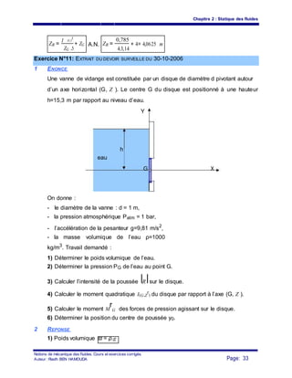 Chapitre 2 : Statique des fluides
ZR =
I (G,Y
r
)
+ ZG A.N. ZR =
0,785
+ 4= 4,0625 m
ZG .S 4.3,14
Exercice N°11: EXTRAIT DU DEVOIR SURVEILLE DU 30-10-2006
1 ENONCE
Une vanne de vidange est constituée par un disque de diamètre d pivotant autour
d’un axe horizontal (G, Z ). Le centre G du disque est positionné à une hauteur
h=15,3 m par rapport au niveau d’eau.
Y
h
eau
G X
On donne :
- le diamètre de la vanne : d = 1 m,
- la pression atmosphérique Patm = 1 bar,
- l’accélération de la pesanteur g=9,81 m/s2
,
- la masse volumique de l’eau ρ=1000
kg/m3
. Travail demandé :
1) Déterminer le poids volumique de l’eau.
2) Déterminer la pression PG de l’eau au point G.
3) Calculer l’intensité de la poussée R sur le disque.
4) Calculer le moment quadratique I(G,Z
r
) du disque par rapport à l’axe (G, Z ).
5) Calculer le moment M
r
G des forces de pression agissant sur le disque.
6) Déterminer la position du centre de poussée y0.
2 REPONSE
1) Poids volumique ϖ = ρ.g
Notions de mécanique des fluides. Cours et exercices corrigés.
Page: 33Auteur : Riadh BEN HAMOUDA
 