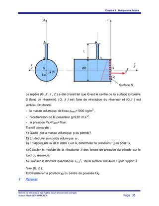 Chapitre 2 : Statique des fluides
Yr Y
r
A A
L
B B
r r
X
Z G ØD G
R
r
y0
G0
G0
Surface S
Le repère (G, X ,Y , Z ) a été choisit tel que G est le centre de la surface circulaire
S (fond de réservoir). (G, X ) est l'axe de révolution du réservoir et (G,Y ) est
vertical. On donne:
- la masse volumique de l'eau ρeau=1000 kg/m3
,
- l'accélération de la pesanteur g=9,81 m.s-2
,
- la pression PA=Patm=1bar.
Travail demandé :
1) Quelle est la masse volumique ρ du pétrole?
2) En déduire son poids volumique ϖ .
3) En appliquant la RFH entre G et A, déterminer la pression PG au point G.
4) Calculer le module de la résultante R des forces de pression du pétrole sur le
fond du réservoir.
5) Calculer le moment quadratique I(G,Z
r
) de la surface circulaire S par rapport à
l'axe (G, Z ).
6) Déterminer la position y0 du centre de poussée G0.
2 REPONSE
Notions de mécanique des fluides. Cours et exercices corrigés.
Page: 35Auteur : Riadh BEN HAMOUDA
 