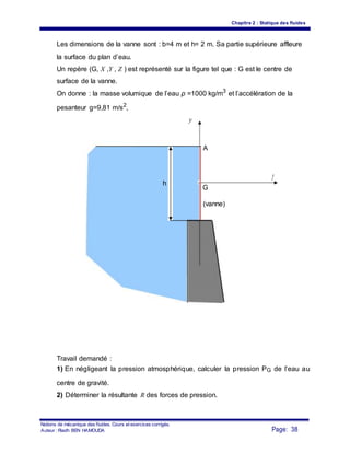 Chapitre 2 : Statique des fluides
Les dimensions de la vanne sont : b=4 m et h= 2 m. Sa partie supérieure affleure
la surface du plan d’eau.
Un repère (G, X ,Y , Z ) est représenté sur la figure tel que : G est le centre de
surface de la vanne.
On donne : la masse volumique de l’eau ρ =1000 kg/m3
et l’accélération de la
pesanteur g=9,81 m/s2
,
y
A
h
x
r
G
(vanne)
Travail demandé :
1) En négligeant la pression atmosphérique, calculer la pression PG de l’eau au
centre de gravité.
2) Déterminer la résultante R des forces de pression.
Notions de mécanique des fluides. Cours et exercices corrigés.
Page: 38Auteur : Riadh BEN HAMOUDA
 