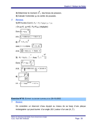 Chapitre 2 : Statique des fluides
3) Déterminer le moment M
r
G des forces de pression.
4) Calculer l’ordonnée y0 du centre de poussée.
2 REPONSE
1) RFH entre G et A: PG − PA = ρ.g.( yA − yG
) Or yG=0, yA=h/2, PA=Patm (négligée)
Donc PG = ρ.g.
h
2
A.N. PG =1000.9,81.1 = 9819 Pa
2) R
r = PG .S.x
r
avec S = b.h donc R
r = PG .bh.x
r
A.N. R = 9810.4.2 = 78480 N
bh3
r
3) MG = ρ.g.I(G, z
r
) .z Avec
I
(G, z
r)
=
12
Donc M
r
G = ρ.g.
bh3
.z
r
12
A.N. M
r
G =1000.9,81.4.8 = 26160 N
12
4) y0 = −
M
r
G
r
R
A.N. y0 = − 78480
26160
= −0,33 m
Exercice N°15: EXTRAIT DU DEVOIR SURVEILLE DU 29-10-2002
1 ENONCE
On considère un réservoir d’eau équipé au niveau de sa base d’une plaque
rectangulaire qui peut tourner d’un angle (θ〈0 ) autour d’un axe (A, Z ).
Notions de mécanique des fluides. Cours et exercices corrigés.
Page: 39Auteur : Riadh BEN HAMOUDA
 