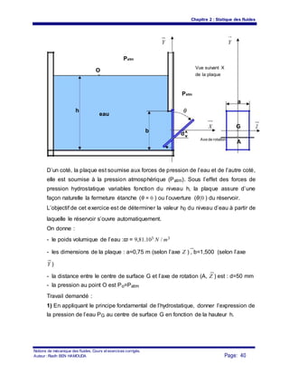 Chapitre 2 : Statique des fluides
Y Y
Patm
O
Vue suivant X
de la plaque
Patm
a
h
eau
θ
b
X G Z
d
Axe de rotation
A
D’un coté, la plaque est soumise aux forces de pression de l’eau et de l’autre coté,
elle est soumise à la pression atmosphérique (Patm). Sous l’effet des forces de
pression hydrostatique variables fonction du niveau h, la plaque assure d’une
façon naturelle la fermeture étanche (θ = 0 ) ou l’ouverture (θ〈0 ) du réservoir.
L’objectif de cet exercice est de déterminer la valeur h0 du niveau d’eau à partir de
laquelle le réservoir s’ouvre automatiquement.
On donne :
- le poids volumique de l’eau :ϖ = 9,81.103 N / m3
- les dimensions de la plaque : a=0,75 m (selon l’axe Z ) , b=1,500 (selon l’axe
Y )
- la distance entre le centre de surface G et l’axe de rotation (A, Z ) est : d=50 mm
- la pression au point O est Po=Patm
Travail demandé :
1) En appliquant le principe fondamental de l’hydrostatique, donner l’expression de
la pression de l’eau PG au centre de surface G en fonction de la hauteur h.
Notions de mécanique des fluides. Cours et exercices corrigés.
Page: 40Auteur : Riadh BEN HAMOUDA
 