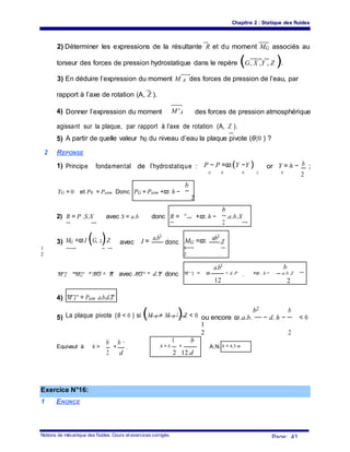 Chapitre 2 : Statique des fluides
2) Déterminer les expressions de la résultante R et du moment MG associés au
torseur des forces de pression hydrostatique dans le repère (G, X ,Y , Z ).
3) En déduire l’expression du moment M A des forces de pression de l’eau, par
rapport à l’axe de rotation (A, Z ).
4) Donner l’expression du moment M 'A des forces de pression atmosphérique
agissant sur la plaque, par rapport à l’axe de rotation (A, Z ).
5) A partir de quelle valeur h0 du niveau d’eau la plaque pivote (θ〈0 ) ?
2 REPONSE
1) Principe fondamental de l’hydrostatique : P − P =ϖ.(Y −Y ) or Y = h − b ;
G 0 0 G 0
2
b
YG = 0 et P0 = Patm Donc PG = Patm +ϖ. h −
2
b
2) R = P .S.X avec S = a.b donc R = P
atm +ϖ. h − .a.b.XG
2
MG =ϖ.I (G, z).Z3) avec I =
a.b3
donc MG =ϖ. ab3
.Z
1
2
1
2
a.b3 b
M A
=MG
+ AG ∧ R avec AG = d.Y donc M A = ϖ. − d. P +ϖ . h − .a.b .Z
12
a tm
2
4) M A ' = Patm .a.b.d.Z
La plaque pivote (θ < 0 ) si (M A + M A ').Z < 0
b2 b
5) ou encore ϖ .a.b. − d. h − < 0
2
1
2
b b 2 1 b
Equivaut à h > + h = b. + A.N. h = 4,5 m
2 d
donc 0
2 12.d
0
Exercice N°16:
1 ENONCE
Notions de mécanique des fluides. Cours et exercices corrigés.
Page: 41
 