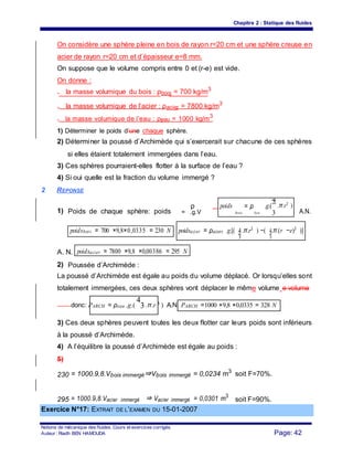 Chapitre 2 : Statique des fluides
On considère une sphère pleine en bois de rayon r=20 cm et une sphère creuse en
acier de rayon r=20 cm et d’épaisseur e=8 mm.
On suppose que le volume compris entre 0 et (r-e) est vide.
On donne :
- la masse volumique du bois : ρbois = 700 kg/m3
- la masse volumique de l’acier : ρacier = 7800 kg/m3
- la masse volumique de l’eau : ρeau = 1000 kg/m3
1) Déterminer le poids d’une chaque sphère.
2) Déterminer la poussé d’Archimède qui s’exercerait sur chacune de ces sphères
si elles étaient totalement immergées dans l’eau.
3) Ces sphères pourraient-elles flotter à la surface de l’eau ?
4) Si oui quelle est la fraction du volume immergé ?
2 REPONSE
1) Poids de chaque sphère: poids
ρ poids
bois
= ρ
bois
.g.(
4
.π.r3 )
A.N.= .g.V 3
poidsacier = ρaciers .g.[( 4.π.r3 ) −( 4.π.(r −e)3 )]poidsbois = 700 ×9,8×0,0335 = 230 N
3 3
A. N. poidsacier = 7800 ×9,8 ×0,00386 = 295 N
2) Poussée d’Archimède :
La poussé d’Archimède est égale au poids du volume déplacé. Or lorsqu’elles sont
totalement immergées, ces deux sphères vont déplacer le même volume e volume
donc: PARCH = ρeau .g.(
4
3.π.r 3 ) A.N. PARCH =1000 ×9,8 ×0,0335 = 328 N
3) Ces deux sphères peuvent toutes les deux flotter car leurs poids sont inférieurs
à la poussé d’Archimède.
4) A l’équilibre la poussé d’Archimède est égale au poids :
5)
230 = 1000.9,8.Vbois immergé⇒Vbois immergé = 0,0234 m3
soit F=70%.
295 = 1000.9,8.Vacier immergé ⇒ Vacier immergé = 0,0301 m3
soit F=90%.
Exercice N°17: EXTRAIT DE L’EXAMEN DU 15-01-2007
Notions de mécanique des fluides. Cours et exercices corrigés.
Page: 42Auteur : Riadh BEN HAMOUDA
 