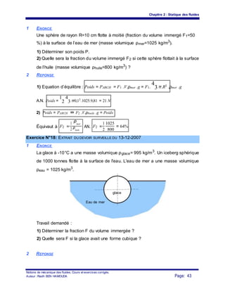 Chapitre 2 : Statique des fluides
1 ENONCE
Une sphère de rayon R=10 cm flotte à moitié (fraction du volume immergé F1=50
%) à la surface de l’eau de mer (masse volumique ρmer=1025 kg/m3
).
1) Déterminer son poids P.
2) Quelle sera la fraction du volume immergé F2 si cette sphère flottait à la surface
de l’huile (masse volumique ρhuile=800 kg/m3
) ?
2 REPONSE
1) Equation d’équilibre : Poids = PARCH = F1 .V.ρmer .g = F1.
4
3 π.R3 .ρmer .g
A.N. Poids =
1
2
4
3 π0,13.1025.9,81 = 21 N
2) Poids = PARCH ⇔ F2 .V.ρhuile .g = Poids
Équivaut à F2 =
1
ρmer
AN. F2 =
1 1025
= 64%
2 ρhuile 2 800
Exercice N°18: EXTRAIT DU DEVOIR SURVEILLE DU 13-12-2007
1 ENONCE
La glace à -10°C a une masse volumique ρglace= 995 kg/m3
. Un iceberg sphérique
de 1000 tonnes flotte à la surface de l'eau. L'eau de mer a une masse volumique
ρeau = 1025 kg/m3
.
glace
Eau de mer
Travail demandé :
1) Déterminer la fraction F du volume immergée ?
2) Quelle sera F si la glace avait une forme cubique ?
2 REPONSE
Notions de mécanique des fluides. Cours et exercices corrigés.
Page: 43Auteur : Riadh BEN HAMOUDA
 