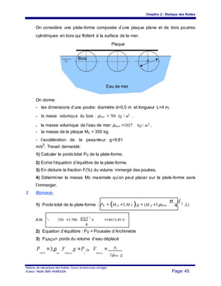 Chapitre 2 : Statique des fluides
On considère une plate-forme composée d’une plaque plane et de trois poutres
cylindriques en bois qui flottent à la surface de la mer.
Plaque
Bois
d
Eau de mer
On donne:
- les dimensions d’une poutre: diamètre d=0,5 m et longueur L=4 m,
- la masse volumique du bois : ρbois = 700 kg / m3 ,
- la masse volumique de l’eau de mer: ρmer =1027 kg / m3 ,
- la masse de la plaque Mc = 350 kg,
- l’accélération de la pesanteur g=9,81
m/s2
. Travail demandé:
1) Calculer le poids total P0 de la plate-forme.
2) Ecrire l’équation d’équilibre de la plate-forme.
3) En déduire la fraction F(%) du volume immergé des poutres.
4) Déterminer la masse Mc maximale qu’on peut placer sur la plate-forme sans
l’immerger.
2 REPONSE
1) Poids total de la plate-forme : P0 = (M p +3.M b ).g = (M p +3.ρbois .
π.
4
d 2 .L)
π.0,5
2
A.N. P
0 350 +3.700. .4 =19613,49 N=
4
. 9, 81
2) Equation d’équilibre : P0 = Poussée d’Archimède
3) PARCH= poids du volume d’eau déplacé
P
ARCH
=3.ρ
eau
.V
immerg e
.g =P
o
⇒ V
immer g
= P0
3.ρeau .g
Notions de mécanique des fluides. Cours et exercices corrigés.
Page: 45Auteur : Riadh BEN HAMOUDA
 