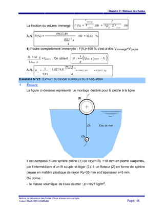 Chapitre 2 : Statique des fluides
F (%) =
V
immerge
.100 =
P
.100La fraction du volume immergé :
0
V
poutre
3.ρeau
.g.V
poutre
A.N. F(%) =
19613,49
.100 = 82,62 %
π.0,5
2
.43. 1027. 9,81.
4
4) Poutre complètement immergée : F(%)=100 % c'est-à-dire Vimmergé=Vpoutre
P0 + MC .g =Vpoutre . On obtient : M c =
1
.(3.ρeau g.Vpoutre − Po )
g3.ρeau .g
A.N. 1 3.1027.9,81.
π.0,5 2
M c
= . .4 −19613,49 = 420,47 kg
9,81 4
Exercice N°21: EXTRAIT DU DEVOIR SURVEILLE DU 31-05-2004
1 ENONCE
La figure ci-dessous représente un montage destiné pour la pêche à la ligne.
(2)
(3) Eau de mer
(1)
Il est composé d’une sphère pleine (1) de rayon R1 =10 mm en plomb suspendu,
par l’intermédiaire d’un fil souple et léger (3), à un flotteur (2) en forme de sphère
creuse en matière plastique de rayon R2=35 mm et d’épaisseur e=5 mm.
On donne :
- la masse volumique de l’eau de mer : ρ =1027 kg/m3
,
Notions de mécanique des fluides. Cours et exercices corrigés.
Page: 46Auteur : Riadh BEN HAMOUDA
 