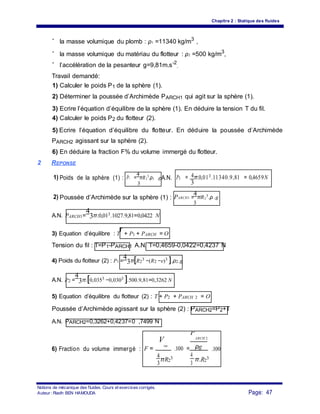 Chapitre 2 : Statique des fluides
- la masse volumique du plomb : ρ1 =11340 kg/m3
,
-
la masse volumique du matériau du flotteur : ρ2 =500 kg/m3
,
-
l’accélération de la pesanteur g=9,81m.s-2
.
Travail demandé:
1) Calculer le poids P1 de la sphère (1).
2) Déterminer la poussée d’Archimède PARCH1 qui agit sur la sphère (1).
3) Ecrire l’équation d’équilibre de la sphère (1). En déduire la tension T du fil.
4) Calculer le poids P2 du flotteur (2).
5) Ecrire l’équation d’équilibre du flotteur. En déduire la poussée d’Archimède
PARCH2 agissant sur la sphère (2).
6) En déduire la fraction F% du volume immergé du flotteur.
2 REPONSE
41) Poids de la sphère (1) : P1 =
4
πR1
3
.ρ1 .gA.N. P1 = π.0,013.11340.9,81 = 0,4659N
33
2) Poussée d’Archimède sur la sphère (1) : PARCH1 =
4
πR1
3
.ρ .g
3
A.N. PARCH1=
4
3π.0,013.1027.9,81=0,0422 N
3) Equation d’équilibre : T
r
+ P1 + PARCH = O
Tension du fil : T=P1-PARCH1 A.N. T=0,4659-0,0422=0,4237 N
4) Poids du flotteur (2) : P2 =
4
3π[R2
3 −(R2 −e)3 ].ρ2.g
A.N. P2 =
4
3π.[0,0353 −0,0303 ].500.9,81=0,3262 N
5) Equation d’équilibre du flotteur (2) : T + P2 + PARCH 2 = O
Poussée d’Archimède agissant sur la sphère (2) : PARCH2=P2+T
A.N. PARCH2=0,3262+0,4237=0 ,7499 N
V
im
P
ARCH 2
6) Fraction du volume immergé : F = .100 = ρg .100
44
πR2
3 π.R2
3
3 3
Notions de mécanique des fluides. Cours et exercices corrigés.
Page: 47Auteur : Riadh BEN HAMOUDA
 