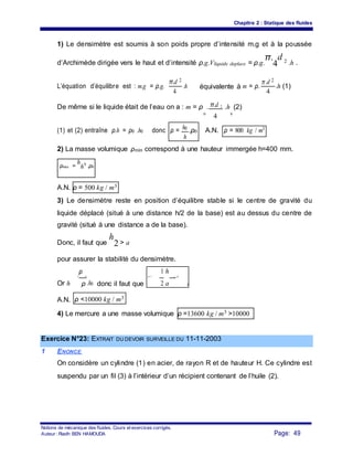 Chapitre 2 : Statique des fluides
1) Le densimètre est soumis à son poids propre d’intensité m.g et à la poussée
d’Archimède dirigée vers le haut et d’intensité ρ.g.Vliquide deplace = ρ.g.
π.
4
d 2 .h .
L’équation d’équilibre est : m.g = ρ.g.
π.d 2
.h équivalente à m = ρ.
π.d 2
.h (1)
4 4
De même si le liquide était de l’eau on a : m = ρ . π.d 2 .h (2)
0
4 0
h0
(1) et (2) entraîne ρ.h = ρ0 .h0 donc ρ = .ρ0 A.N. ρ = 800 kg / m3
h
2) La masse volumique ρmin correspond à une hauteur immergée h=400 mm.
ρmin =
h
h0
.ρ0
A.N. ρ = 500 kg / m3
3) Le densimètre reste en position d’équilibre stable si le centre de gravité du
liquide déplacé (situé à une distance h/2 de la base) est au dessus du centre de
gravité (situé à une distance a de la base).
Donc, il faut que
h
2 > a
pour assurer la stabilité du densimètre.
ρ 1 h
Or h
= 0
.h0 donc il faut que
ρ < . 0 .ρ
0ρ 2 a
A.N. ρ <10000 kg / m3
4) Le mercure a une masse volumique ρ =13600 kg / m3 >10000
Exercice N°23: EXTRAIT DU DEVOIR SURVEILLE DU 11-11-2003
1 ENONCE
On considère un cylindre (1) en acier, de rayon R et de hauteur H. Ce cylindre est
suspendu par un fil (3) à l’intérieur d’un récipient contenant de l’huile (2).
Notions de mécanique des fluides. Cours et exercices corrigés.
Page: 49Auteur : Riadh BEN HAMOUDA
 