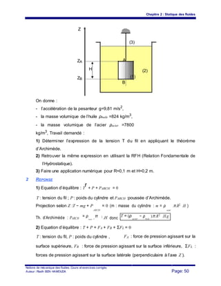 Chapitre 2 : Statique des fluides
Z
(3)
ZA A
H (2)
ZB
(1)
B
On donne :
- l’accélération de la pesanteur g=9,81 m/s2
,
- la masse volumique de l’huile ρhuile =824 kg/m3
,
- la masse volumique de l’acier ρacier =7800
kg/m3
, Travail demandé :
1) Déterminer l’expression de la tension T du fil en appliquant le théorème
d’Archimède.
2) Retrouver la même expression en utilisant la RFH (Relation Fondamentale de
l’Hydrostatique).
3) Faire une application numérique pour R=0,1 m et H=0,2 m.
2 REPONSE
1) Equation d’équilibre : T
r + P + PARCH = 0
T : tension du fil ; P : poids du cylindre et PARCH :poussée d’Archimède.
Projection selon Z :T − mg + P = 0 (m : masse du cylindre : m = ρ
acier
.π.R2 .H )
ARCH
Th. d’Archimède : PARCH
= ρ π 2
.H donc T = (ρ
acier
− ρ
huile
).π.R2 .H.g
huile ..R
2) Equation d’équilibre : T + P + FA + FB + ΣFL = 0
T : tension du fil, P : poids du cylindre , FA : force de pression agissant sur la
surface supérieure, FB : force de pression agissant sur la surface inférieure, ΣFL :
forces de pression agissant sur la surface latérale (perpendiculaire à l’axe Z ).
Notions de mécanique des fluides. Cours et exercices corrigés.
Page: 50Auteur : Riadh BEN HAMOUDA
 