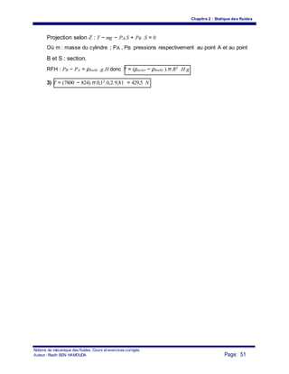 Chapitre 2 : Statique des fluides
Projection selon Z : T − mg − PA.S + PB .S = 0
Où m : masse du cylindre ; PA , PB :pressions respectivement au point A et au point
B et S : section.
RFH : PB − PA = ρhuile .g.H donc T = (ρacier − ρhuile ).π.R2 .H.g
3) T = (7800 − 824).π.0,12.0,2.9,81 = 429,5 N
Notions de mécanique des fluides. Cours et exercices corrigés.
Page: 51Auteur : Riadh BEN HAMOUDA
 