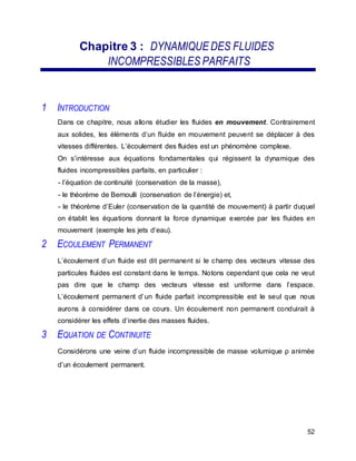 Chapitre 3 : DYNAMIQUE DES FLUIDES
INCOMPRESSIBLES PARFAITS
1 INTRODUCTION
Dans ce chapitre, nous allons étudier les fluides en mouvement. Contrairement
aux solides, les éléments d’un fluide en mouvement peuvent se déplacer à des
vitesses différentes. L’écoulement des fluides est un phénomène complexe.
On s’intéresse aux équations fondamentales qui régissent la dynamique des
fluides incompressibles parfaits, en particulier :
- l’équation de continuité (conservation de la masse),
- le théorème de Bernoulli (conservation de l’énergie) et,
- le théorème d’Euler (conservation de la quantité de mouvement) à partir duquel
on établit les équations donnant la force dynamique exercée par les fluides en
mouvement (exemple les jets d’eau).
2 ECOULEMENT PERMANENT
L’écoulement d’un fluide est dit permanent si le champ des vecteurs vitesse des
particules fluides est constant dans le temps. Notons cependant que cela ne veut
pas dire que le champ des vecteurs vitesse est uniforme dans l’espace.
L’écoulement permanent d’un fluide parfait incompressible est le seul que nous
aurons à considérer dans ce cours. Un écoulement non permanent conduirait à
considérer les effets d’inertie des masses fluides.
3 EQUATION DE CONTINUITE
Considérons une veine d’un fluide incompressible de masse volumique ρ animée
d’un écoulement permanent.
52
 