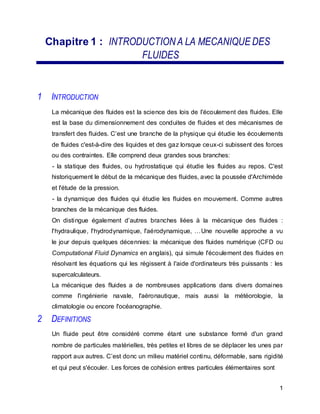 Chapitre 1 : INTRODUCTIONA LA MECANIQUE DES
FLUIDES
1 INTRODUCTION
La mécanique des fluides est la science des lois de I'écoulement des fluides. Elle
est la base du dimensionnement des conduites de fluides et des mécanismes de
transfert des fluides. C’est une branche de la physique qui étudie les écoulements
de fluides c'est-à-dire des liquides et des gaz lorsque ceux-ci subissent des forces
ou des contraintes. Elle comprend deux grandes sous branches:
- la statique des fluides, ou hydrostatique qui étudie les fluides au repos. C'est
historiquement le début de la mécanique des fluides, avec la poussée d'Archimède
et l'étude de la pression.
- la dynamique des fluides qui étudie les fluides en mouvement. Comme autres
branches de la mécanique des fluides.
On distingue également d’autres branches liées à la mécanique des fluides :
l'hydraulique, l'hydrodynamique, l'aérodynamique, …Une nouvelle approche a vu
le jour depuis quelques décennies: la mécanique des fluides numérique (CFD ou
Computational Fluid Dynamics en anglais), qui simule l'écoulement des fluides en
résolvant les équations qui les régissent à l'aide d'ordinateurs très puissants : les
supercalculateurs.
La mécanique des fluides a de nombreuses applications dans divers domaines
comme l'ingénierie navale, l'aéronautique, mais aussi la météorologie, la
climatologie ou encore l'océanographie.
2 DEFINITIONS
Un fluide peut être considéré comme étant une substance formé d'un grand
nombre de particules matérielles, très petites et libres de se déplacer les unes par
rapport aux autres. C’est donc un milieu matériel continu, déformable, sans rigidité
et qui peut s'écouler. Les forces de cohésion entres particules élémentaires sont
1
 