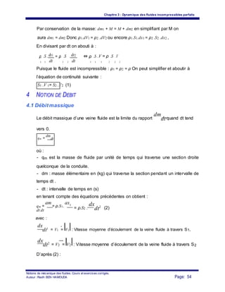 Chapitre 3 : Dynamique des fluides incompressibles parfaits
Par conservation de la masse: dm1 + M = M + dm2 en simplifiant par M on
aura dm1 = dm2 Donc ρ1.dV1 = ρ2 .dV2 ou encore ρ1.S1.dx1 = ρ2 .S2 .dx2 ,
En divisant par dt on abouti à :
ρ .S .dx1 = ρ .S . dx2 ⇔ ρ .S .V = ρ .S .V
dt dt1 1 2 2 1 1 1 2 2 2
Puisque le fluide est incompressible : ρ1 = ρ2 = ρ On peut simplifier et aboutir à
l’équation de continuité suivante :
S1 .V 1= S2 .V2 (1)
4 NOTION DE DEBIT
4.1 Débitmassique
Le débit massique d’une veine fluide est la limite du rapport
dm
dt quand dt tend
vers 0.
qm =
dm
dt
où :
- qm est la masse de fluide par unité de temps qui traverse une section droite
quelconque de la conduite.
- dm : masse élémentaire en (kg) qui traverse la section pendant un intervalle de
temps dt .
- dt : intervalle de temps en (s)
en tenant compte des équations précédentes on obtient :
= ρ.S2 .
dx
dt2 (2)
dx
dt1 = V1 = V1 : Vitesse moyenne d’écoulement de la veine fluide à travers S1,
dx
dt2 = V2 = V2 : Vitesse moyenne d’écoulement de la veine fluide à travers S2
D’après (2) :
Notions de mécanique des fluides. Cours et exercices corrigés.
Page: 54Auteur : Riadh BEN HAMOUDA
avec :
qm =
dm
= ρ.S1.
dx1
dt dt
 