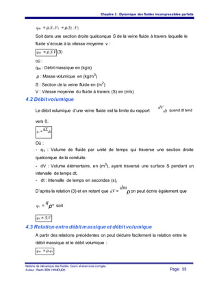 Chapitre 3 : Dynamique des fluides incompressibles parfaits
qm = ρ.S1.V1 = ρ.S2 .V2
Soit dans une section droite quelconque S de la veine fluide à travers laquelle le
fluide s’écoule à la vitesse moyenne v :
qm = ρ.S.V (3)
où :
qm : Débit massique en (kg/s)
ρ : Masse volumique en (kg/m3
)
S : Section de la veine fluide en (m2
)
V : Vitesse moyenne du fluide à travers (S) en (m/s)
4.2 Débitvolumique
Le débit volumique d’une veine fluide est la limite du rapport
vers 0.
qv =
dV
dt
Où :
dV
dt quand dt tend
- qv : Volume de fluide par unité de temps qui traverse une section droite
quelconque de la conduite.
- dV : Volume élémentaire, en (m3
), ayant traversé une surface S pendant un
intervalle de temps dt,
- dt : Intervalle de temps en secondes (s),
D’après la relation (3) et en notant que dV =
dm
ρon peut écrire également que
qv =
q
ρm soit
qv = S.V
4.3 Relation entre débitmassique et débitvolumique
A partir des relations précédentes on peut déduire facilement la relation entre le
débit massique et le débit volumique :
qm = ρ.qv
Notions de mécanique des fluides. Cours et exercices corrigés.
Page: 55Auteur : Riadh BEN HAMOUDA
 