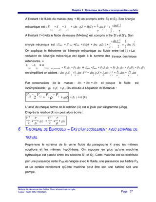 Chapitre 3 : Dynamique des fluides incompressibles parfaits
A l’instant t le fluide de masse (dm1 + M) est compris entre S1 et S2. Son énergie
mécanique est : E = E + E = (dm .g.Z + MgZ) + 1
dm.V 2
+
S2dm.V 2
mec pot cin 1
∫S '1
1
2
1 1
2
A l’instant t’=(t+dt) le fluide de masse (M+dm2) est compris entre S’1 et S’2. Son
énergie mécanique est : E'mec = E' pot +E'cin = (MgZ + dm2 .g.Z2 ) +
S2 dm.V 2
+
1 2
∫S '1 2 2
dm2 .V2
On applique le théorème de l’énergie mécanique au fluide
variation de l’énergie mécanique est égale à la somme des
extérieures. »
entre t et t’ : « La
travaux des forces
E'
mec
−E
mec
= W
Forces de pression = F1.dx1 − F2 .dx2 ⇔ E'mec −Emec = P1.S1.dx1 − P2 .S2 .dx2 = P1.dV1 − P2 .dV2
en simplifiant on obtient : dm .g.Z
2
+1 dm .V 2 − dm .g.Z − 1.dm .V 2 = P1 .dm − P2 .dm
22 22 2 1 1 1 1 ρ 1 ρ
2
2
1
Par conservation de la masse : dm1 = dm2 = dm et puisque le fluide est
incompressible : ρ1 = ρ2 = ρ , On aboutie à l’équation de Bernoulli :
V22 −
2
V12 +
P2
ρ
− P1 + g(Z2 − Z1 ) = 0 (4)
L’unité de chaque terme de la relation (4) est le joule par kilogramme (J/kg)
D’après la relation (4) on peut alors écrire :
V 2
+
P
+ g.z2 =
V 2
+
P
+ g.z1
2 2 1 1
2 ρ 2 ρ
6 THEOREME DE BERNOULLI – CAS D’UN ECOULEMENT AVEC ECHANGE DE
TRAVAIL
Reprenons le schéma de la veine fluide du paragraphe 4 avec les mêmes
notations et les mêmes hypothèses. On suppose en plus qu’une machine
hydraulique est placée entre les sections S1 et S2. Cette machine est caractérisée
par une puissance nette Pnet échangée avec le fluide, une puissance sur l’arbre Pa
et un certain rendement η.Cette machine peut être soit une turbine soit une
pompe.
Notions de mécanique des fluides. Cours et exercices corrigés.
Page: 57Auteur : Riadh BEN HAMOUDA
 