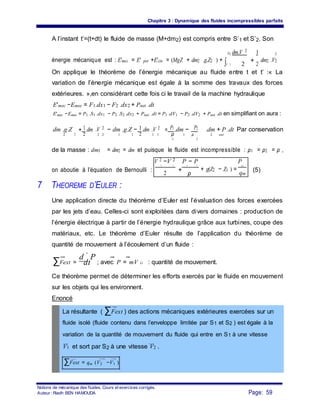Chapitre 3 : Dynamique des fluides incompressibles parfaits
A l’instant t’=(t+dt) le fluide de masse (M+dm2) est compris entre S’1 et S’2. Son
énergie mécanique est : E'mec = E' pot +E'cin = (MgZ + dm2 .g.Z2 ) +
S2 dm.V 2
+
1 2
∫S '1 2 2
dm2 .V2
On applique le théorème de l’énergie mécanique au fluide entre t et t’ :« La
variation de l’énergie mécanique est égale à la somme des travaux des forces
extérieures. »,en considérant cette fois ci le travail de la machine hydraulique
E'mec −Emec = F1.dx1 − F2 .dx2 + Pnet .dt
E'mec −Emec = P1 .S1 .dx1 − P2 .S2 .dx2 + Pnet. .dt = P1 .dV1 − P2 .dV2 + Pnet .dt en simplifiant on aura :
dm .g.Z
2
+ 1 dm .V 2 − dm .g.Z − 1.dm .V 2
= P1.dm − P2 .dm + P .dt Par conservation
2 2 ρ2 2 2 1 1 1 1 1 ρ
2
2 net
1
de la masse : dm1 = dm2 = dm et puisque le fluide est incompressible : ρ1 = ρ2 = ρ ,
V 2 −V 2 P − P
+ g(Z2 − Z1 ) =
P
on aboutie à l’équation de Bernoulli :
2 1
+
2 1 net
(5)
2 ρ qm
7 THEOREME D’EULER :
Une application directe du théorème d’Euler est l’évaluation des forces exercées
par les jets d’eau. Celles-ci sont exploitées dans divers domaines : production de
l’énergie électrique à partir de l’énergie hydraulique grâce aux turbines, coupe des
matériaux, etc. Le théorème d’Euler résulte de l’application du théorème de
quantité de mouvement à l’écoulement d’un fluide :
∑Fext =
d
dt
P
; avec P = mV G : quantité de mouvement.
Ce théorème permet de déterminer les efforts exercés par le fluide en mouvement
sur les objets qui les environnent.
Enoncé
La résultante ( ∑Fext ) des actions mécaniques extérieures exercées sur un
fluide isolé (fluide contenu dans l’enveloppe limitée par S1 et S2 ) est égale à la
variation de la quantité de mouvement du fluide qui entre en S1 à une vitesse
V1 et sort par S2 à une vitesse V2 .
∑Fext = qm (V2 −V1 )
Notions de mécanique des fluides. Cours et exercices corrigés.
Page: 59Auteur : Riadh BEN HAMOUDA
 