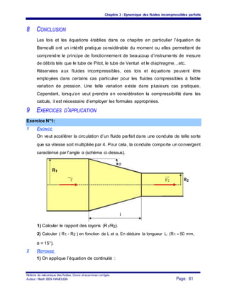Chapitre 3 : Dynamique des fluides incompressibles parfaits
8 CONCLUSION
Les lois et les équations établies dans ce chapitre en particulier l’équation de
Bernoulli ont un intérêt pratique considérable du moment ou elles permettent de
comprendre le principe de fonctionnement de beaucoup d’instruments de mesure
de débits tels que le tube de Pitot, le tube de Venturi et le diaphragme…etc.
Réservées aux fluides incompressibles, ces lois et équations peuvent être
employées dans certains cas particulier pour les fluides compressibles à faible
variation de pression. Une telle variation existe dans plusieurs cas pratiques.
Cependant, lorsqu’on veut prendre en considération la compressibilité dans les
calculs, il est nécessaire d’employer les formules appropriées.
9 EXERCICES D’APPLICATION
Exercice N°1:
1 ENONCE
On veut accélérer la circulation d’un fluide parfait dans une conduite de telle sorte
que sa vitesse soit multipliée par 4. Pour cela, la conduite comporte un convergent
caractérisé par l’angle α (schéma ci-dessus).
α
R1
V V2 R2
1
l
1) Calculer le rapport des rayons (R1/R2).
2) Calculer ( R1 - R2 ) en fonction de L et α. En déduire la longueur L. (R1 = 50 mm,
α = 15°).
2 REPONSE
1) On applique l’équation de continuité :
Notions de mécanique des fluides. Cours et exercices corrigés.
Page: 61Auteur : Riadh BEN HAMOUDA
 