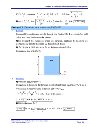 Chapitre 3 : Dynamique des fluides incompressibles parfaits
S1 V2V .S = V .S
2
ou encore = or S = π.R2
et S
2
= π.R2
d’où
R1
=
V2
= 2
1 1 2
S2 V1
1 1 2
R2 V1
R1 − R2 R1 R12) tgα = l = R1 − R2 or R = donc l =donc A.N.: L = 93,3 mm .
l tgα
2
2 2.tgα
Exercice N°2: EXTRAIT DU DEVOIR SURVEILLE DU 23-05-2003
1 ENONCE
On considère un réservoir remplie d’eau à une hauteur H= 3 m , muni d’un petit
orifice à sa base de diamètre d= 10 mm.
1) En précisant les hypotèses prises en comptes, appliquer le théorème de
Bernouilli pour calculer la vitesse V2 d’écoulement d’eau.
2) En déduire le débit volumique Qv en (l/s) en sortie de l’orifice.
On suppose que g=9,81 m/s.
eau
H
V2
2 REPONSE
1) Vitesse d’écoulement V2 ?
On applique le théorème de Bernoulli avec les hypothèses suivantes : V1≈0 car le
niveau dans le réservoir varie lentement et P1=P2=Patm,
V22 −
2
V12 +
P2
ρ
− P1 + g.(Z2 − Z1 ) = 0 On obtient :
V2 = 2.g.H A.N. V2 = 2.9,81.3 = 7,67 m / s
2) Débit volumique Qv ?
π.d 2 π.(10.10−3 )2 = 7,87.10−2 m2 A.N.QV =V2 .S or S = = QV = O,6 L / s
4 4
Notions de mécanique des fluides. Cours et exercices corrigés.
Page: 62Auteur : Riadh BEN HAMOUDA
 