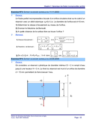 Chapitre 3 : Dynamique des fluides incompressibles parfaits
Exercice N°3: EXTRAIT DU DEVOIR SURVEILLE DU 11-11-2003
1 ENONCE
Un fluide parfait incompressible s’écoule d’un orifice circulaire situé sur le coté d’un
réservoir avec un débit volumique qv=0,4 L/s. Le diamètre de l’orifice est d=10 mm.
1) Déterminer la vitesse d’écoulement au niveau de l’orifice.
2) Enoncer le théorème de Bernoulli.
3) A quelle distance de la surface libre se trouve l’orifice ?
2 REPONSE
V =
q v
=
4.q
V =
4.0,4.10−3
= 5,1 m / s1) Vitesse d’écoulement : v
A.N.
π.d 2 π.0,012
S
V 2
+ Z1 +
P
=
V 2
+ Z2 +
P
2) Théorème de Bernoulli : 1 1 2 2
2.g 2.g ϖϖ
h =
V 2
h =
5,12
=1,32 m3) On a Z1-Z2=h ; P1=P2=Patm ; V1=0 donc
2
A.N.2.g 2.9,81
Exercice N°4: EXTRAIT DU DEVOIR SURVEILLE DU 23-05-2005
1 ENONCE
On considère un réservoir cylindrique de diamètre intérieur D = 2 m rempli d’eau
jusqu’à une hauteur H = 3 m. Le fond du réservoir est muni d’un orifice de diamètre
d = 10 mm permettant de faire évacuer l’eau.
Z
∅D
Z1
V1
H
Z2
∅d
V2
Notions de mécanique des fluides. Cours et exercices corrigés.
Page: 63Auteur : Riadh BEN HAMOUDA
 