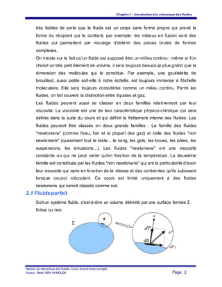Chapitre 1 : Introduction à la mécanique des fluides
très faibles de sorte que le fluide est un corps sans forme propre qui prend la
forme du récipient qui le contient, par exemple: les métaux en fusion sont des
fluides qui permettent par moulage d'obtenir des pièces brutes de formes
complexes.
On insiste sur le fait qu’un fluide est supposé être un milieu continu : même si l'on
choisit un très petit élément de volume, il sera toujours beaucoup plus grand que la
dimension des molécules qui le constitue. Par exemple, une gouttelette de
brouillard, aussi petite soit-elle à notre échelle, est toujours immense à l'échelle
moléculaire. Elle sera toujours considérée comme un milieu continu. Parmi les
fluides, on fait souvent la distinction entre liquides et gaz.
Les fluides peuvent aussi se classer en deux familles relativement par leur
viscosité. La viscosité est une de leur caractéristique physico-chimique qui sera
définie dans la suite du cours et qui définit le frottement interne des fluides. Les
fluides peuvent être classés en deux grande familles : La famille des fluides
"newtoniens" (comme l'eau, l'air et la plupart des gaz) et celle des fluides "non
newtoniens" (quasiment tout le reste... le sang, les gels, les boues, les pâtes, les
suspensions, les émulsions...). Les fluides "newtoniens" ont une viscosité
constante ou qui ne peut varier qu'en fonction de la température. La deuxième
famille est constituée par les fluides "non newtoniens" qui ont la particularité d'avoir
leur viscosité qui varie en fonction de la vitesse et des contraintes qu'ils subissent
lorsque ceux-ci s'écoulent. Ce cours est limité uniquement à des fluides
newtoniens qui seront classés comme suit.
2.1 Fluideparfait
Soit un système fluide, c'est-à-dire un volume délimité par une surface fermée Σ
fictive ou non.
n
Σ
dF
N dF
r
dS
dFT
Notions de mécanique des fluides. Cours et exercices corrigés.
Page: 2Auteur : Riadh BEN HAMOUDA
 