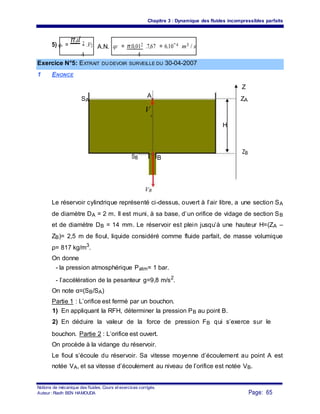 Chapitre 3 : Dynamique des fluides incompressibles parfaits
5) qv =
π.d 2 .V2 A.N. qV = π.0,012 .7,67 = 6.10−4 m3 / s
4 4
Exercice N°5: EXTRAIT DU DEVOIR SURVEILLE DU 30-04-2007
1 ENONCE
Z
SA
A
ZA
V
A
H
SB B
ZB
VB
Le réservoir cylindrique représenté ci-dessus, ouvert à l’air libre, a une section SA
de diamètre DA = 2 m. Il est muni, à sa base, d’un orifice de vidage de section SB
et de diamètre DB = 14 mm. Le réservoir est plein jusqu’à une hauteur H=(ZA –
ZB)= 2,5 m de fioul, liquide considéré comme fluide parfait, de masse volumique
ρ= 817 kg/m3
.
On donne
- la pression atmosphérique Patm= 1 bar.
- l’accélération de la pesanteur g=9,8 m/s2
.
On note α=(SB/SA)
Partie 1 : L’orifice est fermé par un bouchon.
1) En appliquant la RFH, déterminer la pression PB au point B.
2) En déduire la valeur de la force de pression FB qui s’exerce sur le
bouchon. Partie 2 : L’orifice est ouvert.
On procède à la vidange du réservoir.
Le fioul s’écoule du réservoir. Sa vitesse moyenne d’écoulement au point A est
notée VA, et sa vitesse d’écoulement au niveau de l’orifice est notée VB.
Notions de mécanique des fluides. Cours et exercices corrigés.
Page: 65Auteur : Riadh BEN HAMOUDA
 