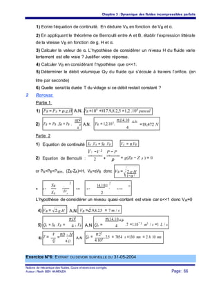 Chapitre 3 : Dynamique des fluides incompressibles parfaits
1) Ecrire l’équation de continuité. En déduire VA en fonction de VB et α.
2) En appliquant le théorème de Bernoulli entre A et B, établir l’expression littérale
de la vitesse VB en fonction de g, H et α.
3) Calculer la valeur de α. L’hypothèse de considérer un niveau H du fluide varie
lentement est elle vraie ? Justifier votre réponse.
4) Calculer VB en considérant l’hypothèse que α<<1.
5) Déterminer le débit volumique QV du fluide qui s’écoule à travers l’orifice. (en
litre par seconde)
6) Quelle serait la durée T du vidage si ce débit restait constant ?
2 REPONSE
Partie 1
1) PB = PA + ρ.g.H A.N. PB =105 +817.9,8.2,5 =1,2 .105 pascal
2) FB = PB .SB = PB .
πD2
A.N. FB = 1,2.105.
π.(14.10 −3 )2
B
4
=18,472 N
4
Partie 2
1) Equation de continuité SA .VA = SB .VB VA = α.VB
V2 −V 2 P − P
2) Equation de Bernoulli :
B A
+
B A
+ g(ZB − Z A ) = 02 ρ
or PA=PB=Patm, (ZB-ZA)=H, VA=αVB donc VB = 2.g.H
1−α 2
SB
2
14.10−3
2
−5DB
3) α = = A.N α = =
4,9.10
SA 2D
A
L’hypothèse de considérer un niveau quasi-contant est vraie car α<<1 donc VA≈0
4) VB = 2.g.H A.N VB = 2.9,8.2,5 = 7 m / s
5) Qv = SB .VB =
π.D2
.VB A.N Qv =
π.(14.10−3 )2
4 B 4 .7 =1.10−3 m3 / s =1 L / s
T =
V
=
πD 2 .H
Qv =
π.22
.2,5 = 7854 s =130 mn = 2 h 10 mn6) A A.N
Q 4.103
4.Qv v
Exercice N°6: EXTRAIT DU DEVOIR SURVEILLE DU 31-05-2004
Notions de mécanique des fluides. Cours et exercices corrigés.
Page: 66Auteur : Riadh BEN HAMOUDA
 