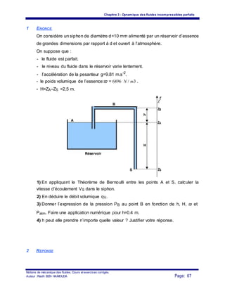 Chapitre 3 : Dynamique des fluides incompressibles parfaits
1 ENONCE
On considère un siphon de diamètre d=10 mm alimenté par un réservoir d’essence
de grandes dimensions par rapport à d et ouvert à l’atmosphère.
On suppose que :
- le fluide est parfait.
- le niveau du fluide dans le réservoir varie lentement.
- l’accélération de la pesanteur g=9.81 m.s-2
.
- le poids volumique de l’essence:ϖ = 6896 N / m3 .
- H=ZA–ZS =2,5 m.
B
Z
r
ZB
h
A
ZA
H
Réservoir
S ZS
1) En appliquant le Théorème de Bernoulli entre les points A et S, calculer la
vitesse d’écoulement VS dans le siphon.
2) En déduire le débit volumique qV.
3) Donner l’expression de la pression PB au point B en fonction de h, H, ϖ et
Patm. Faire une application numérique pour h=0.4 m.
4) h peut elle prendre n’importe quelle valeur ? Justifier votre réponse.
2 REPONSE
Notions de mécanique des fluides. Cours et exercices corrigés.
Page: 67Auteur : Riadh BEN HAMOUDA
 