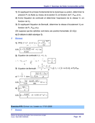 Chapitre 3 : Dynamique des fluides incompressibles parfaits
1) En appliquant le principe fondamental de la dynamique au piston, déterminer la
pression P1 du fluide au niveau de la section S1 en fonction de F, Patm et d1.
2) Ecrire l’équation de continuité et déterminer l’expression de la vitesse V1 en
fonction de V2.
3) En appliquant l’équation de Bernoulli, déterminer la vitesse d’écoulement V2 en
fonction de P1, Patm et ρ.
(On suppose que les cylindres sont dans une position horizontale (Z1=Z2))
4) En déduire le débit volumique Qv.
2 REPONSE
1) PFD: F + P .S = P .S ⇒ P1 =
4.F +P
atm
π.d1
2
atm 1 1 1
A.N. P1 = 4. −62,84 +105
=1,5 bar2
π.0,04
2) Equation de continuité:V1S1 =V2 .S2
2 2
1
⇒ V1 =V2 . S2
= d2
⇒V1 = 1
.V2⇒ V = .VV2
. 1
16
2
S1
d
1 4
Equation de Bernoulli :
V 2 −V 2 P − P
+ g( Z 2 − Z1 )= 0 or Z1=Z2 et P2=Patm3)
2 1
+
21
2 ρ
1
V2 =
512 (P1 − Patm )
et V1 = .V2 donc 255
.
16 ρ
A.N. V2 =
512
.
(1,5.105 −105 )
=10 m / s
255 1000
4) Q =
π.d 2
2
.V
2v 4
A.N. Qv =
π.0,012
.10 = 0,785.10−3 m3 / s
4
Exercice N°8: EXTRAIT DE L’EXAMEN DU 17-01-2005
1 ENONCE
Notions de mécanique des fluides. Cours et exercices corrigés.
Page: 69Auteur : Riadh BEN HAMOUDA
 