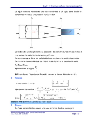 Chapitre 3 : Dynamique des fluides incompressibles parfaits
La figure suivante représente une buse connectée à un tuyau dans lequel est
acheminée de l’eau à une pression P1=2,875 bar.
P1 P2
Ød1
V
1
(eau)
V
2 Ød2
(S1) (S2)
Le fluide subit un étranglement : sa section S1 de diamètre d1=20 mm est réduite à
une section de sortie S2 de diamètre d2=10 mm.
On suppose que le fluide est parfait et la buse est dans une position horizontale.
On donne la masse volumique de l’eau ρ =1000 kg / m3 et la pression de sortie
P2=Patm=1 bar.
1) Déterminer le rapport
V2 .
V1
2) En appliquant l’équation de Bernoulli, calculer la vitesse d’écoulement V2.
2 REPONSE
V2 S1
2
d 1
1) Equation de continuité : V1.S1 =V2 .S2 donc = = = 4V S d
1 2 2
2) Equation de Bernoulli :
V 2 −V 2
+
P − P
+ g.(Z − Z ) = 0 Or Z1=Z2 et V =
V
22 1 21
2
2 ρ
1 1
4
V
2
=
32
.
P − P
V2 =
32
.
2,875.105 −10 5
= 20 m / sDonc
21
A.N.15 ρ 15 1000
Exercice N°9: EXTRAIT DE L’EXAMEN DU 15-01-2007
1 ENONCE
De l’huile est accélérée à travers une buse en forme de cône convergent.
Notions de mécanique des fluides. Cours et exercices corrigés.
Page: 70Auteur : Riadh BEN HAMOUDA
 