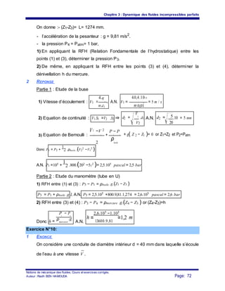 Chapitre 3 : Dynamique des fluides incompressibles parfaits
On donne :- (Z1-Z3)= L= 1274 mm.
- l’accélération de la pesanteur : g = 9,81 m/s2
.
- la pression P4 = Patm= 1 bar,
1) En appliquant la RFH (Relation Fondamentale de l’hydrostatique) entre les
points (1) et (3), déterminer la pression P3.
2) De même, en appliquant la RFH entre les points (3) et (4), déterminer la
dénivellation h du mercure.
2 REPONSE
Partie 1 : Etude de la buse
4.0,4.10−34.q
1) Vitesse d’écoulement : V1 = v
A.N. V1 = = 5 m / s2 2
π.d1 π.0,01
Equation de continuité : ⇒ d2 =
V1
.d1 A.N. d2 = 5.10 = 5 mm2) V1.S1 =V2 .S2
V2 20
V2 −V 2
P − P
Equation de Bernoulli : + + g( Z 2 − Z1 )= 0 or Z1=Z2 et P2=Patm3) 2 1 2 1
2
ρ
huile
Donc P1 = P2 +
1
2 .ρhuile .(V2
2
−V1
2
)
A.N. P1 =105 +
1
2 .800.(202 −51
2 )= 2,5.105 pascal = 2,5 bar
Partie 2 : Etude du manomètre (tube en U)
1) RFH entre (1) et (3) : P3 − P1 = ρhuile
P3 = P1 + ρhuile .g.L A.N. P3 = 2,5.105 +800.9,81.1,274 = 2,6.105 pascal = 2,6 bar
2) RFH entre (3) et (4) : P3 − P4 = ρmercure .g.(Z4 − Z3 ) or (Z4-Z3)=h
2,6.105 −1.105
h =
P − P
Donc
3 4
A.N.
h = 13600.9,81
=1,2 mρ
mercure
.g
Exercice N°10:
1 ENONCE
On considère une conduite de diamètre intérieur d = 40 mm dans laquelle s’écoule
de l’eau à une vitesse V .
Notions de mécanique des fluides. Cours et exercices corrigés.
Page: 72Auteur : Riadh BEN HAMOUDA
.g.(Z1 − Z3 )
 