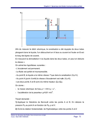 Chapitre 3 : Dynamique des fluides incompressibles parfaits
z
A’
h
C B’
A
VB
B
Afin de mesurer le débit volumique, la canalisation a été équipée de deux tubes
plongeant dans le liquide, l'un débouchant en A face au courant et l'autre en B est
le long des lignes de courant,
En mesurant la dénivellation h du liquide dans les deux tubes, on peut en déduire
la vitesse v
On admet les hypothèses suivantes :
- L’écoulement est permanent.
- Le fluide est parfait et incompressible.
- Au point B, le liquide a la même vitesse V que dans la canalisation (VB=V).
- Au point A (point d’arrêt) la vitesse d’écoulement est nulle (VA=0).
- Les deux points A et B sont à la même hauteur (ZA=ZB).
On donne :
- la masse volumique de l’eau ρ = 1000 kg / m3 ,
- l’accélération de la pesanteur g=9,81 m/s2
.
Travail demandé :
1) Appliquer le théorème de Bernoulli entre les points A et B. En déduire la
pression PA au point A en fonction de PB, ρ et V.
2) Ecrire la relation fondamentale de l’hydrostatique entre les points A et A’
Notions de mécanique des fluides. Cours et exercices corrigés.
Page: 73Auteur : Riadh BEN HAMOUDA
 