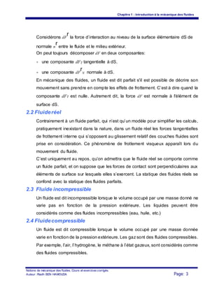 Chapitre 1 : Introduction à la mécanique des fluides
Considérons dF
r la force d’interaction au niveau de la surface élémentaire dS de
normale n
r entre le fluide et le milieu extérieur.
On peut toujours décomposer dF en deux composantes:
- une composante dFT tangentielle à dS.
- une composante dF
r
N normale à dS.
En mécanique des fluides, un fluide est dit parfait s'il est possible de décrire son
mouvement sans prendre en compte les effets de frottement. C’est à dire quand la
composante dFT est nulle. Autrement dit, la force dF est normale à l'élément de
surface dS.
2.2 Fluideréel
Contrairement à un fluide parfait, qui n’est qu’un modèle pour simplifier les calculs,
pratiquement inexistant dans la nature, dans un fluide réel les forces tangentielles
de frottement interne qui s’opposent au glissement relatif des couches fluides sont
prise en considération. Ce phénomène de frottement visqueux apparaît lors du
mouvement du fluide.
C’est uniquement au repos, qu’on admettra que le fluide réel se comporte comme
un fluide parfait, et on suppose que les forces de contact sont perpendiculaires aux
éléments de surface sur lesquels elles s’exercent. La statique des fluides réels se
confond avec la statique des fluides parfaits.
2.3 Fluide incompressible
Un fluide est dit incompressible lorsque le volume occupé par une masse donné ne
varie pas en fonction de la pression extérieure. Les liquides peuvent être
considérés comme des fluides incompressibles (eau, huile, etc.)
2.4 Fluidecompressible
Un fluide est dit compressible lorsque le volume occupé par une masse donnée
varie en fonction de la pression extérieure. Les gaz sont des fluides compressibles.
Par exemple, l’air, l’hydrogène, le méthane à l’état gazeux, sont considérés comme
des fluides compressibles.
Notions de mécanique des fluides. Cours et exercices corrigés.
Page: 3Auteur : Riadh BEN HAMOUDA
 
