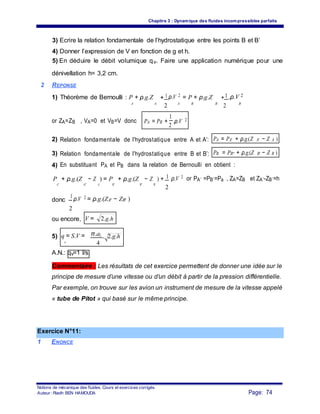 Chapitre 3 : Dynamique des fluides incompressibles parfaits
3) Ecrire la relation fondamentale de l’hydrostatique entre les points B et B’
4) Donner l’expression de V en fonction de g et h.
5) En déduire le débit volumique qv. Faire une application numérique pour une
dénivellation h= 3,2 cm.
2 REPONSE
1) Théorème de Bernoulli : P + ρ.g.Z + 1 ρ.V 2
= P + ρ.g.Z +1.ρ.V 2
A BA
2 A B
2 B
or ZA=ZB , VA=0 et VB=V donc PA = PB +
1
.ρ.V 2
2
2) Relation fondamentale de l’hydrostatique entre A et A’: PA = PA' + ρ.g.(Z A' − Z A )
3) Relation fondamentale de l’hydrostatique entre B et B’: PB = PB'' + ρ.g.(Z B' − Z B )
4) En substituant PA et PB dans la relation de Bernoulli en obtient :
P + ρ.g.(Z − Z ) = P + ρ.g.(Z − Z ) + 1 ρ.V 2 or PA’ =PB’=Pa , ZA=ZB et ZA’-ZB’=h
A' A B' BA' B'
2
donc
1 ρ.V 2 = ρ.g.(ZA' − ZB' )
2
ou encore, V = 2.g.h
5) q = S.V = π.d2 . 2.g.h
v 4
A.N.: qv=1 l/s.
Commentaire : Les résultats de cet exercice permettent de donner une idée sur le
principe de mesure d’une vitesse ou d’un débit à partir de la pression différentielle.
Par exemple, on trouve sur les avion un instrument de mesure de la vitesse appelé
« tube de Pitot » qui basé sur le même principe.
Exercice N°11:
1 ENONCE
Notions de mécanique des fluides. Cours et exercices corrigés.
Page: 74Auteur : Riadh BEN HAMOUDA
 