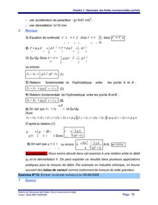 Chapitre 3 : Dynamique des fluides incompressibles parfaits
- une accélération de pesanteur : g= 9,81 m/s2
,
- une dénivellation h=10 mm.
2 REPONSE
SA1) Equation de continuité :V .S = V .S d’où V = V . donc V = V .α
A A B B B A SB
B A
2) P + ρ.g.Z + 1 ρ.V 2 = P + ρ.g.Z +1 ρ.V 2
A BA
2 A B
2 B
Or ZA=ZB Donc P − P = 1 ρ.(α.V )2
−
1 ρ.V 2
AAB
2 2
A
ou encore,
PA − PB =
1 ρ.VA
2 .(α2 −1) (1)
2
3) Relation fondamentale de l’hydrostatique entre les points A et A’ :
PA − PA' = ρ.g.(Z A' − Z A ) (2)
4) Relation fondamentale de l’hydrostatique entre les points B et B’ :
PB − PB' = ρ.g.(Z B' − Z B ) (3)
5) On sait que PA' = PB'
=P
atm et ZA=ZB
Donc
PA − PB = (PA − PA' ) − (PB − PB' ) = ρ.g.[(Z A' − ZA ) − (ZB' − ZB )]= ρ.g.(Z A' − ZB' ) = ρ.g.h
D’après la relation (1)
ρ = 1 ρ 2 α2 − V = 2.g.h
.g.h 2 .VA 1) Donc (α2 −1)( A
6) On sait que q = S .V qv = π.d 2
. 2.g.h
ou encore, A.N.: qv= 0,5 l/s.
v A A 4 (α2 −1)
Commentaire : Nous avons aboutit dans cet exercice à une relation entre le débit
qv et la dénivellation h. On peut exploiter ce résultat dans plusieurs applications
pratiques pour la mesure de débit. Par exemple en industrie chimique, on trouve
souvent des tubes de venturi comme instrument de mesure de cette grandeur.
Exercice N°12: EXTRAIT DU DEVOIR SURVEILLE DU 05-06-2006
1 ENONCE
Notions de mécanique des fluides. Cours et exercices corrigés.
Page: 76Auteur : Riadh BEN HAMOUDA
 