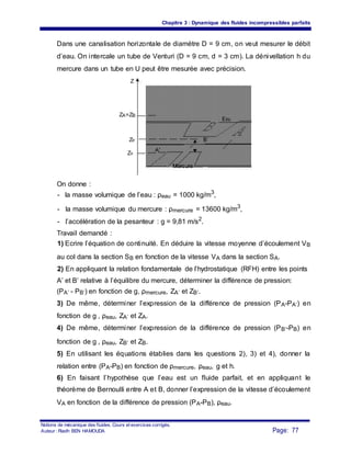 Chapitre 3 : Dynamique des fluides incompressibles parfaits
Dans une canalisation horizontale de diamètre D = 9 cm, on veut mesurer le débit
d’eau. On intercale un tube de Venturi (D = 9 cm, d = 3 cm). La dénivellation h du
mercure dans un tube en U peut être mesurée avec précision.
Z
ZA=ZB
Eau
ZB’ B’
ZA’
A’
Mercure
On donne :
- la masse volumique de l’eau : ρeau = 1000 kg/m3
,
- la masse volumique du mercure : ρmercure = 13600 kg/m3
,
- l’accélération de la pesanteur : g = 9,81 m/s2
.
Travail demandé :
1) Ecrire l’équation de continuité. En déduire la vitesse moyenne d’écoulement VB
au col dans la section SB en fonction de la vitesse VA dans la section SA.
2) En appliquant la relation fondamentale de l’hydrostatique (RFH) entre les points
A’ et B’ relative à l’équilibre du mercure, déterminer la différence de pression:
(PA’ - PB’) en fonction de g, ρmercure, ZA’ et ZB’.
3) De même, déterminer l’expression de la différence de pression (PA-PA’) en
fonction de g , ρeau, ZA’ et ZA.
4) De même, déterminer l’expression de la différence de pression (PB’-PB) en
fonction de g , ρeau, ZB’ et ZB.
5) En utilisant les équations établies dans les questions 2), 3) et 4), donner la
relation entre (PA-PB) en fonction de ρmercure, ρeau, g et h.
6) En faisant l’hypothèse que l’eau est un fluide parfait, et en appliquant le
théorème de Bernoulli entre A et B, donner l’expression de la vitesse d’écoulement
VA en fonction de la différence de pression (PA-PB), ρeau.
Notions de mécanique des fluides. Cours et exercices corrigés.
Page: 77Auteur : Riadh BEN HAMOUDA
 