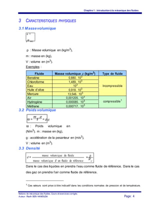 Chapitre 1 : Introduction à la mécanique des fluides
3 CARACTERISTIQUES PHYSIQUES
3.1 Massevolumique
ρ =
V
m
où :
ρ : Masse volumique en (kg/m3
),
m : masse en (kg),
V : volume en (m3
).
Exemples :
Fluide Masse volumique ρ (kg/m3
) Type de fluide
Benzène 0,880. 103
Chloroforme 1,489. 103
Eau 103
Incompressible
Huile d’olive 0,918. 103
Mercure 13,546. 103
Air 0,001205. 103
compressible1
Hydrogène 0,000085. 103
Méthane 0,000717. 103
3.2 Poids volumique
ϖ =
m
V
.g
= ρ.g
ϖ : Poids volumique en
(N/m3
). m : masse en (kg),
g : accélération de la pesanteur en (m/s2
),
V : volume en (m3
).
3.3 Densité
d =
masse volumique du fluide
=
ρ
masse volumique d' un fluide de référence
ρ
ref
Dans le cas des liquides en prendra l’eau comme fluide de référence. Dans le cas
des gaz on prendra l’air comme fluide de référence.
1 Ces valeurs sont prise à titre indicatif dans les conditions normales de pression et de température.
Notions de mécanique des fluides. Cours et exercices corrigés.
Page: 4Auteur : Riadh BEN HAMOUDA
 