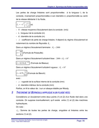 Chapitre 4 : Dynamique des fluides incompressibles réels
Notions de mécanique des fluides. Cours et exercices corrigés.
Auteur : Riadh BEN HAMOUDA Page: 95
Les pertes de charge linéaires sont proportionnelles à la longueur L de la
conduite, inversement proportionnelles à son diamètre d, proportionnelle au carré
de la vitesse débitante V du fluide.
⎟
⎠
⎞
⎜
⎝
⎛
−=
d
LV
JL .
2
.
2
λ où
- V : vitesse moyenne d’écoulement dans la conduite (m/s)
- L : longueur de la conduite (m)
- d : diamètre de la conduite (m)
- λ : coefficient de perte de charge linéaire. Il dépend du régime d’écoulement et
notamment du nombre de Reynolds eR .
Dans un régime d’écoulement laminaire : 2000<eR
eR
64
=λ (Formule de Poiseuille)
Dans un régime d’écoulement turbulent lisse : 5
102000 << eR
25,0
.316,0
−
= eRλ (Formule de Blasius)
Dans un régime d’écoulement turbulent rugueux : 5
10>eR
d
ε
λ .79,0= (Formule de Blench)
avec :
- ε : rugosité de la surface interne de la conduite (mm)
- d : diamètre intérieur de la conduite (mm)
Parfois, on lit la valeur de λ sur un abaque établie par Moody.
55 TTHHEEOORREEMMEE DDEE BBEERRNNOOUULLLLII AAPPPPLLIIQQUUEE AA UUNN FFLLUUIIDDEE RREEEELL
Considérons un écoulement entre deux points (1) et (2) d’un fluide réel dans une
conduite. On suppose éventuellement, qu’il existe entre (1) et (2) des machines
hydrauliques.
On note :
12J : Somme de toutes les pertes de charge, singulière et linéaires entre les
sections (1) et (2).
 