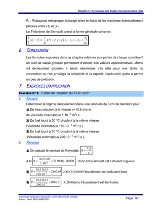 Chapitre 4 : Dynamique des fluides incompressibles réels
Notions de mécanique des fluides. Cours et exercices corrigés.
Auteur : Riadh BEN HAMOUDA Page: 96
Pn : Puissance mécanique échangé entre le fluide et les machines éventuellement
placées entre (1) et (2).
Le Théorème de Bernoulli prend la forme générale suivante :
m
n
q
P
JzzgPPvv +=−+−+− 121212
2
1
2
2 ).().(
1
)(
2
1
ρ
66 CCOONNCCLLUUSSIIOONN
Les formules exposées dans ce chapitre relatives aux pertes de charge constituent
un outil de calcul grossier permettant d’obtenir des valeurs approximatives. Même
s’il demeurerait grossier, il serait néanmoins très utile pour une tâche de
conception ou l’on privilégie la simplicité et la rapidité d’exécution quitte à perdre
un peu de précision.
77 EEXXEERRCCIICCEESS DD’’AAPPPPLLIICCAATTIIOONN
EExxeerrcciiccee NN°°11:: Extrait de l’examen du 15-01-2007
11 ENONCE
Déterminer le régime d'écoulement dans une conduite de 3 cm de diamètre pour:
1) De l'eau circulant à la vitesse v=10,5 m/s et
de viscosité cinématique 1.10 - 6
m2
/ s
2) Du fuel lourd à 50 °C circulant à la même vitesse
(Viscosité cinématique 110.10 - 6
m2
/ s ).
3) Du fuel lourd à 10 °C circulant à la même vitesse
(Viscosité cinématique 290.10 - 6
m2
/ s ).
22 REPONSE
1) On calcule le nombre de Reynolds :
ν
dV
R
.
=
A.N. 100000315000
10.1
03,0.5,10
6
〉== −
R : donc l’écoulement est turbulent rugueux.
2) 63,2863
10.110
03,0.5,10
6
== −
R : 1000002000 〈〈R l’écoulement est turbulent lisse
3) 2,1086
10.290
03,0.5,10
6
== −
R : 2000〈R donc l’écoulement est laminaire.
 