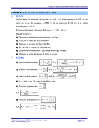 Chapitre 4 : Dynamique des fluides incompressibles réels
Notions de mécanique des fluides. Cours et exercices corrigés.
Auteur : Riadh BEN HAMOUDA Page: 97
EExxeerrcciiccee NN°°22:: EEXXTTRRAAIITT DDEE LL’’EEXXAAMMEENN DDUU 1177--0011--22000055
11 ENONCE
Du fuel lourd de viscosité dynamique sPa.11,0=μ et de densité d=0,932 circule
dans un tuyau de longueur L=1650 m et de diamètre D=25 cm à un débit
volumique qv=19,7 l/s.
On donne la masse volumique de l’eau 3
/1000 mkgeau =ρ .
Travail demandé :
1) Déterminer la viscosité cinématique ν du fuel.
2) Calculer la vitesse d’écoulement V.
3) Calculer le nombre de Reynolds Re.
4) En déduire la nature de l’écoulement.
5) Déterminer le coefficient λ de pertes de charge linéaire.
6) Calculer la perte de charge JL dans le tuyau.
22 REPONSE
1) Viscosité cinématique :
eaud ρ
μ
ρ
μ
ν
.
== A.N. sm /10.118
932,0.1000
11,0 26−
==ν
2) Vitesse d’écoulement : 2
.
.4
D
q
V V
π
= A.N. smV /4013,0
25,0.
10.7,19.4
2
3
==
−
π
3) Nombre de Reynolds :
ν
DV.
Re = A.N. 222,850
10.118
25,0.4013,0
Re 6
== −
4) 2000Re < donc l’écoulement est laminaire.
5) Formule de poiseuille :
Re
64
=λ
A.N. 07527,0
211,850
64
==λ
6) Perte de charge linéaire : ⎟
⎠
⎞
⎜
⎝
⎛
−=
D
LV
JL .
2
.
2
λ
A.N. KgJJL /40
25,0
1650
.
2
4013,0
.07527,0
2
=⎟
⎠
⎞
⎜
⎝
⎛
−=
 