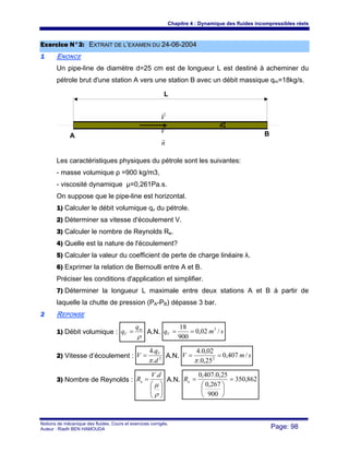 Chapitre 4 : Dynamique des fluides incompressibles réels
Notions de mécanique des fluides. Cours et exercices corrigés.
Auteur : Riadh BEN HAMOUDA Page: 98
EExxeerrcciiccee NN°°33:: EEXXTTRRAAIITT DDEE LL’’EEXXAAMMEENN DDUU 2244--0066--22000044
11 ENONCE
Un pipe-line de diamètre d=25 cm est de longueur L est destiné à acheminer du
pétrole brut d'une station A vers une station B avec un débit massique qm=18kg/s.
Les caractéristiques physiques du pétrole sont les suivantes:
- masse volumique ρ =900 kg/m3,
- viscosité dynamique μ=0,261Pa.s.
On suppose que le pipe-line est horizontal.
1) Calculer le débit volumique qv du pétrole.
2) Déterminer sa vitesse d'écoulement V.
3) Calculer le nombre de Reynolds Re.
4) Quelle est la nature de l'écoulement?
5) Calculer la valeur du coefficient de perte de charge linéaire λ.
6) Exprimer la relation de Bernoulli entre A et B.
Préciser les conditions d'application et simplifier.
7) Déterminer la longueur L maximale entre deux stations A et B à partir de
laquelle la chutte de pression (PA-PB) dépasse 3 bar.
22 REPONSE
1) Débit volumique :
ρ
m
V
q
q = A.N. smqV /02,0
900
18 3
==
2) Vitesse d’écoulement : 2
.
.4
d
q
V V
π
= A.N. smV /407,0
25,0.
02,0.4
2
==
π
3) Nombre de Reynolds :
⎟⎟
⎠
⎞
⎜⎜
⎝
⎛
=
ρ
μ
dV
Re
.
A.N. 862,350
900
267,0
25,0.407,0
=
⎟
⎠
⎞
⎜
⎝
⎛
=eR
L
A B
d
V
r
V
r
n
r
 
