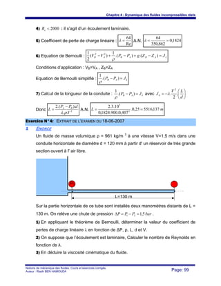 Chapitre 4 : Dynamique des fluides incompressibles réels
Notions de mécanique des fluides. Cours et exercices corrigés.
Auteur : Riadh BEN HAMOUDA Page: 99
4) 2000<eR : il s’agit d’un écoulement laminaire.
5) Coefficient de perte de charge linéaire :
Re
64
=λ A.N. 1824,0
862,350
64
==λ
6) Equation de Bernoulli : LABABAB JZZgPPVV =−+−+− ).().(
1
)(
2
1 22
ρ
Conditions d’application : VB=VA , ZB=ZA
Equation de Bernoulli simplifié : LAB JPP =− ).(
1
ρ
7) Calcul de la longueur de la conduite : LAB JPP =− ).(
1
ρ
avec ⎟
⎠
⎞
⎜
⎝
⎛
−=
d
LV
JL .
2
.
2
λ
Donc 2
..
)..(2
V
dPP
L BA
ρλ
−
= A.N. mL 137,551625,0.
407,0.900.1824,0
10.3.2
2
5
==
EExxeerrcciiccee NN°°44:: EEXXTTRRAAIITT DDEE LL’’EEXXAAMMEENN DDUU 1188--0066--22000077
11 ENONCE
Un fluide de masse volumique ρ = 961 kg/m 3
à une vitesse V=1,5 m/s dans une
conduite horizontale de diamètre d = 120 mm à partir d' un réservoir de très grande
section ouvert à l' air libre.
Sur la partie horizontale de ce tube sont installés deux manomètres distants de L =
130 m. On relève une chute de pression barPPP 5,121 =−=Δ .
1) En appliquant le théorème de Bernoulli, déterminer la valeur du coefficient de
pertes de charge linéaire λ en fonction de ΔP, ρ, L, d et V.
2) On suppose que l’écoulement est laminaire, Calculer le nombre de Reynolds en
fonction de λ.
3) En déduire la viscosité cinématique du fluide.
P1
L=130 m
 