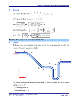 Chapitre 4 : Dynamique des fluides incompressibles réels
Notions de mécanique des fluides. Cours et exercices corrigés.
Auteur : Riadh BEN HAMOUDA Page: 100
22 REPONSE
1) Equation de Bernoulli : 1212
12
2
1
2
2
)(
2
JZZg
PPVV
=−+
−
+
−
ρ
or V1=V2 et Z1=Z2 et ⎟
⎠
⎞
⎜
⎝
⎛
−==
d
L
VJJ L ..
2
1 2
12 λ
Donc
L
d
V
P
.
.
.2
2
ρ
λ
Δ
= A.N. 128,0
130
12,0
.
5,1.961
10.5,1.2
2
5
==λ
2) Loi de Poiseuille
eR
64
=λ ⇒
λ
64
=eR A.N. 500
128,0
64
==eR
3)
υ
dV
Re
.
= ⇒
eR
dV.
=υ A.N. sm /10.36
500
12,0.15,0 26−
==υ
EExxeerrcciiccee NN°°55:: EEXXTTRRAAIITT DDEE LL’’EEXXAAMMEENN DDUU 1199--0066--22000022
11 ENONCE
De l’huile ayant une viscosité dynamique sPa.7,0=μ et une densité d=0,896 est
pompée d’un point A vers un point L.
Elle circule dans une canalisation de diamètre d=100 mm formée des six tronçons
rectilignes suivants:
- AB de longueur 6 m,
- CD de longueur 12 m,
A B
C
D
E
F
G
H I
J
K
 