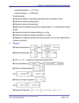 Chapitre 4 : Dynamique des fluides incompressibles réels
Notions de mécanique des fluides. Cours et exercices corrigés.
Auteur : Riadh BEN HAMOUDA Page: 103
- viscosité dynamique : μ =10-3
Pa.s.
- masse volumique : ρ =1000 kg/m3
.
Travail demandé :
1) Calculer la vitesse V d’écoulement du fluide dans la conduite en (m/s).
2) Calculer le nombre de Reynolds Re.
3) Préciser la nature de l’écoulement.
4) Déterminer le coefficient de perte de charges linéaireλ , en précisant la formule
utilisée.
5) Calculer les pertes de charges linéaires JL en J/kg.
6) Calculer les pertes de charges singulières JS en J/kg.
7) Appliquer le théorème de Bernoulli entre les points (1) et (2) pour déterminer la
pression de sortie P2.
22 REPONSE
1) Vitesse d’écoulement : 2
.
.4
d
q
V v
π
= A.N. smV /18,3
01,0.
10.25,0.4
2
3
==
−
π
2) Nombre de Reynolds :
⎟⎟
⎠
⎞
⎜⎜
⎝
⎛
=
ρ
μ
dV
Re
.
A.N. 31800
10
10
01,0.18,3
3
3
=
⎟⎟
⎠
⎞
⎜⎜
⎝
⎛
= −eR
3) 5
102000 << eR : il s’agit d’un écoulement turbulent lisse.
4) Formule de Blasius :
25,0
.316,0
−
= eRλ A.N. 02366,031800.316,0 25,0
== −
λ
5) Pertes de charge linéaires ⎟
⎠
⎞
⎜
⎝
⎛
−=
d
LV
JL .
2
.
2
λ
A.N. kgJJL /55,143
01,0
12
.
2
18,3
.02366,0
2
−=−=
6) Pertes de charge singulières :
2
..
2
V
KJ sS −=
A.N. ( ) kgJJS /24,22
2
18,3
.11.3,0
2
−=−=
7) Equation de Bernoulli : SL JJZZgPPVV +=−+−+− ).().(
1
)(
2
1
1212
2
1
2
2
ρ
 