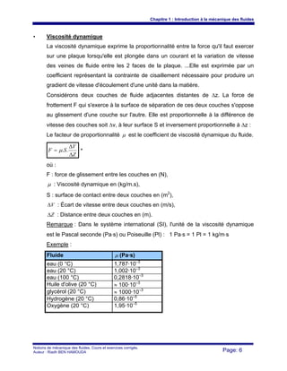 Chapitre 1 : Introduction à la mécanique des fluides
Notions de mécanique des fluides. Cours et exercices corrigés.
Auteur : Riadh BEN HAMOUDA Page: 6
• Viscosité dynamique
La viscosité dynamique exprime la proportionnalité entre la force qu'il faut exercer
sur une plaque lorsqu'elle est plongée dans un courant et la variation de vitesse
des veines de fluide entre les 2 faces de la plaque. ...Elle est exprimée par un
coefficient représentant la contrainte de cisaillement nécessaire pour produire un
gradient de vitesse d'écoulement d'une unité dans la matière.
Considérons deux couches de fluide adjacentes distantes de Δz. La force de
frottement F qui s'exerce à la surface de séparation de ces deux couches s'oppose
au glissement d'une couche sur l'autre. Elle est proportionnelle à la différence de
vitesse des couches soit Δv, à leur surface S et inversement proportionnelle à Δz :
Le facteur de proportionnalité μ est le coefficient de viscosité dynamique du fluide.
Z
V
SF
Δ
Δ
= ..μ *
où :
F : force de glissement entre les couches en (N),
μ : Viscosité dynamique en (kg/m.s),
S : surface de contact entre deux couches en (m2
),
VΔ : Écart de vitesse entre deux couches en (m/s),
ZΔ : Distance entre deux couches en (m).
Remarque : Dans le système international (SI), l'unité de la viscosité dynamique
est le Pascal seconde (Pa⋅s) ou Poiseuille (Pl) : 1 Pa⋅s = 1 Pl = 1 kg/m⋅s
Exemple :
Fluide μ (Pa·s)
eau (0 °C) 1,787·10–3
eau (20 °C) 1,002·10–3
eau (100 °C) 0,2818·10–3
Huile d'olive (20 °C) ≈ 100·10–3
glycérol (20 °C) ≈ 1000·10–3
Hydrogène (20 °C) 0,86·10–5
Oxygène (20 °C) 1,95·10–5
 
