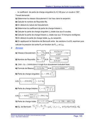 Chapitre 4 : Dynamique des fluides incompressibles réels
Notions de mécanique des fluides. Cours et exercices corrigés.
Auteur : Riadh BEN HAMOUDA Page: 105
- le coefficient de perte de charge singulière Ks=0,148 pour un coude à 180°.
Travail demandé :
1) Déterminer la vitesse d’écoulement V de l’eau dans le serpentin.
2) Calculer le nombre de Reynolds Re.
3) En déduire la nature de l’écoulement.
4) Déterminer le coefficient de perte de charge linéaire λ.
5) Calculer la perte de charge singulière Js totale due aux 9 coudes.
6) Calculer la perte de charge linéaire JL totale due aux 10 tronçons rectilignes.
7) En déduire la perte de charge totale JAB du serpentin.
8) En appliquant le théorème de Bernoulli entre les sections A et B, exprimer puis
calculer la pression de sortie PB en fonction de PA, ρ et JAB.
22 REPONSE
1) Vitesse d’écoulement : 22
.
.4
d
q
V v
π
= A.N. smV /3
01,0.
10.236,0.4
2
3
2 ==
−
π
2) Nombre de Reynolds :
ν
dV.
Re = A.N : 40000
10.75,0
01,0.3
Re 6
== −
3) 100000Re2000 << donc il s’agit d’un écoulement turbulent lisse.
4) Formule de Blasius
25,0
Re.316,0 −
=λ A.N. 022,040000.316,0 25,0
== −
λ
5) Perte de charge singulière : ⎟⎟
⎠
⎞
⎜⎜
⎝
⎛
−=
2
).9(
2
V
KJ sS
A.N. kgJJS /6
2
3
).149,0.9(
2
−=⎟⎟
⎠
⎞
⎜⎜
⎝
⎛
−=
6) Perte de charge linéaire: ⎟⎟
⎠
⎞
⎜⎜
⎝
⎛
⎟
⎠
⎞
⎜
⎝
⎛
−=
2
.
10
.
2
V
d
L
JL λ
A.N. kgJJL /594
2
3
.
01,0
6.10
.022,0
2
−=⎟⎟
⎠
⎞
⎜⎜
⎝
⎛
⎟
⎠
⎞
⎜
⎝
⎛
−=
7) Perte de charge totale : LsAB JJJ += A.N. kgJJAB /6005946 −=−−=
8) Eq. de Bernoulli : ABAB
ABAB
JZZg
PPVV
=−+
−
+
−
)(
2
22
ρ
or VA=VB=V et ZA =ZB
 