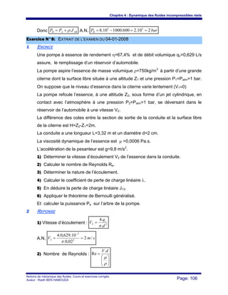 Chapitre 4 : Dynamique des fluides incompressibles réels
Notions de mécanique des fluides. Cours et exercices corrigés.
Auteur : Riadh BEN HAMOUDA Page: 106
Donc ABAB JPP .ρ+= A.N. barPB 210.2600.100010.8 55
==−=
EExxeerrcciiccee NN°°88:: EEXXTTRRAAIITT DDEE LL’’EEXXAAMMEENN DDUU 0044--0011--22000088
11 ENONCE
Une pompe à essence de rendement η=67,4% et de débit volumique qv=0,629 L/s
assure, le remplissage d’un réservoir d’automobile.
La pompe aspire l’essence de masse volumique ρ=750kg/m3
à partir d’une grande
citerne dont la surface libre située à une altitude Z1 et une pression P1=Patm=1 bar.
On suppose que le niveau d’essence dans la citerne varie lentement (V1≈0)
La pompe refoule l’essence, à une altitude Z2, sous forme d’un jet cylindrique, en
contact avec l’atmosphère à une pression P2=Patm=1 bar, se déversant dans le
réservoir de l’automobile à une vitesse V2.
La différence des cotes entre la section de sortie de la conduite et la surface libre
de la citerne est H=Z2-Z1=2m.
La conduite a une longueur L=3,32 m et un diamètre d=2 cm.
La viscosité dynamique de l’essence est μ =0,0006 Pa.s.
L’accélération de la pesanteur est g=9,8 m/s2
.
1) Déterminer la vitesse d’écoulement V2 de l’essence dans la conduite.
2) Calculer le nombre de Reynolds Re.
3) Déterminer la nature de l’écoulement.
4) Calculer le coefficient de perte de charge linéaire λ.
5) En déduire la perte de charge linéaire J12.
6) Appliquer le théorème de Bernoulli généralisé.
Et calculer la puissance Pa sur l’arbre de la pompe.
22 REPONSE
1) Vitesse d’écoulement : 22
.
.4
d
q
V v
π
=
A.N. smV /2
02,0.
10.629,0.4
2
3
2 ==
−
π
2) Nombre de Reynolds :
⎟⎟
⎠
⎞
⎜⎜
⎝
⎛
=
ρ
μ
dV.
Re
 