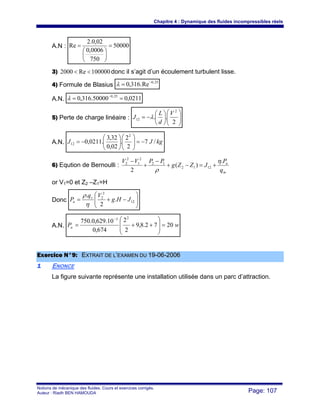 Chapitre 4 : Dynamique des fluides incompressibles réels
Notions de mécanique des fluides. Cours et exercices corrigés.
Auteur : Riadh BEN HAMOUDA Page: 107
A.N : 50000
750
0006,0
02,0.2
Re =
⎟
⎠
⎞
⎜
⎝
⎛
=
3) 100000Re2000 << donc il s’agit d’un écoulement turbulent lisse.
4) Formule de Blasius
25,0
Re.316,0 −
=λ
A.N. 0211,050000.316,0 25,0
== −
λ
5) Perte de charge linéaire : ⎟⎟
⎠
⎞
⎜⎜
⎝
⎛
⎟
⎠
⎞
⎜
⎝
⎛
−=
2
..
2
12
V
d
L
J λ
A.N. kgJJ /7
2
2
.
02,0
32,3
.0211,0
2
12 −=⎟⎟
⎠
⎞
⎜⎜
⎝
⎛
⎟
⎠
⎞
⎜
⎝
⎛
−=
6) Eqution de Bernoulli :
m
a
q
P
JZZg
PPVV .
)(
2
1212
12
2
1
2
2 η
ρ
+=−+
−
+
−
or V1=0 et Z2 –Z1=H
Donc ⎟⎟
⎠
⎞
⎜⎜
⎝
⎛
−+= 12
2
2
.
2
.
JHg
Vq
P v
a
η
ρ
A.N. wPa 2072.8,9
2
2
674,0
10.629,0.750
23
=
⎟
⎟
⎠
⎞
⎜
⎜
⎝
⎛
++=
−
EExxeerrcciiccee NN°°99:: EEXXTTRRAAIITT DDEE LL’’EEXXAAMMEENN DDUU 1199--0066--22000066
11 ENONCE
La figure suivante représente une installation utilisée dans un parc d’attraction.
 
